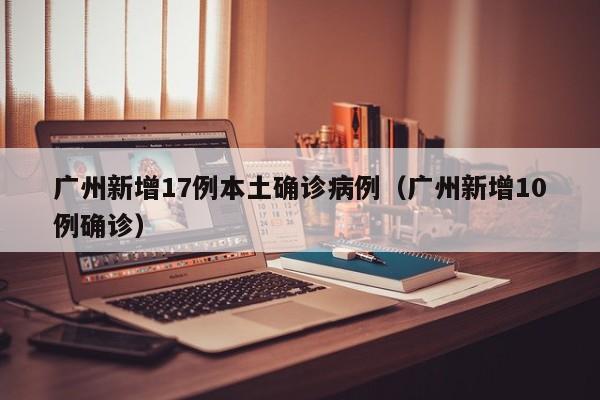 广州新增17例本土确诊病例(广州新增10例确诊)